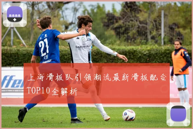 上海滑板队引领潮流最新滑板配合TOP10全解析