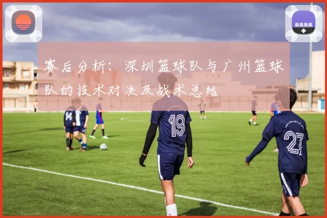 赛后分析：深圳篮球队与广州篮球队的技术对决及战术总结