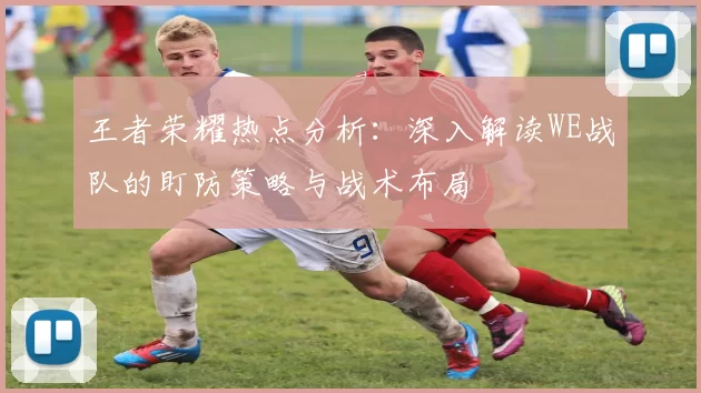 王者荣耀热点分析：深入解读WE战队的盯防策略与战术布局