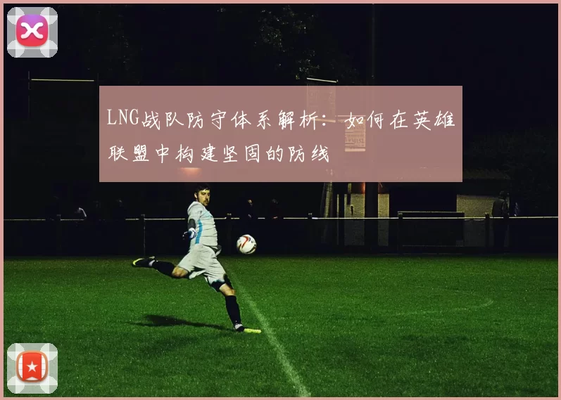 LNG战队防守体系解析：如何在英雄联盟中构建坚固的防线
