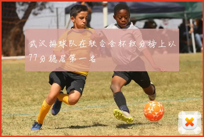 武汉排球队在联合会杯积分榜上以77分稳居第一名