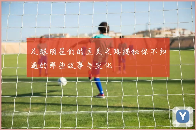 足球明星们的医美之路揭秘你不知道的那些故事与变化