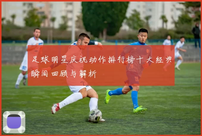 足球明星庆祝动作排行榜十大经典瞬间回顾与解析