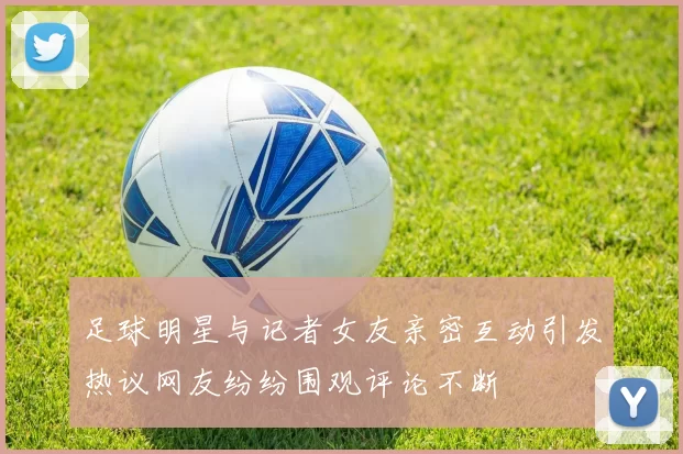 足球明星与记者女友亲密互动引发热议网友纷纷围观评论不断