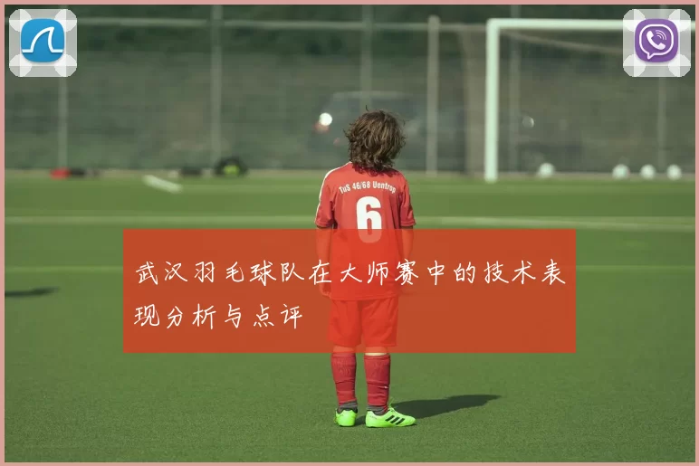 武汉羽毛球队在大师赛中的技术表现分析与点评