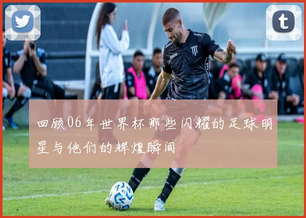 回顾06年世界杯那些闪耀的足球明星与他们的辉煌瞬间