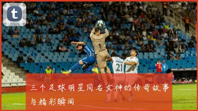三个足球明星同名女神的传奇故事与精彩瞬间