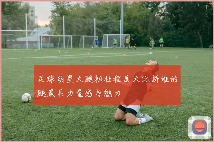 足球明星大腿粗壮程度大比拼谁的腿最具力量感与魅力