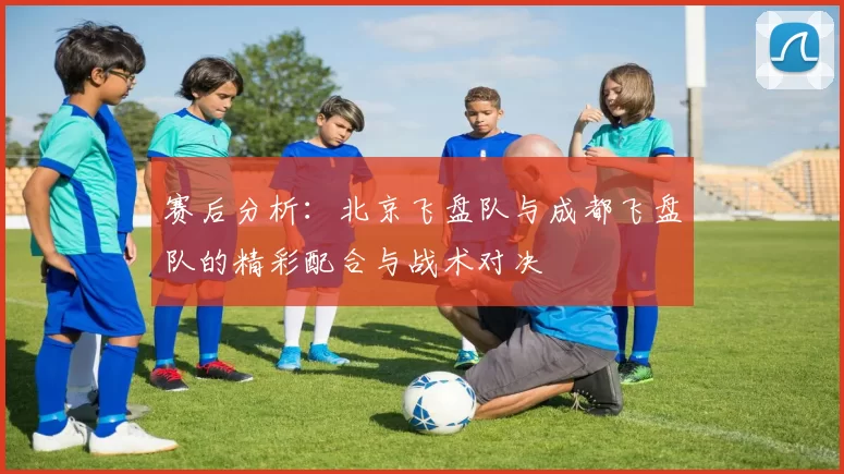 赛后分析：北京飞盘队与成都飞盘队的精彩配合与战术对决