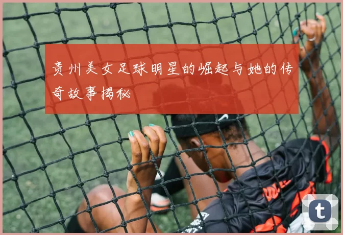 贵州美女足球明星的崛起与她的传奇故事揭秘