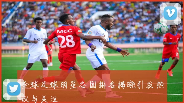 全球足球明星各国排名揭晓引发热议与关注