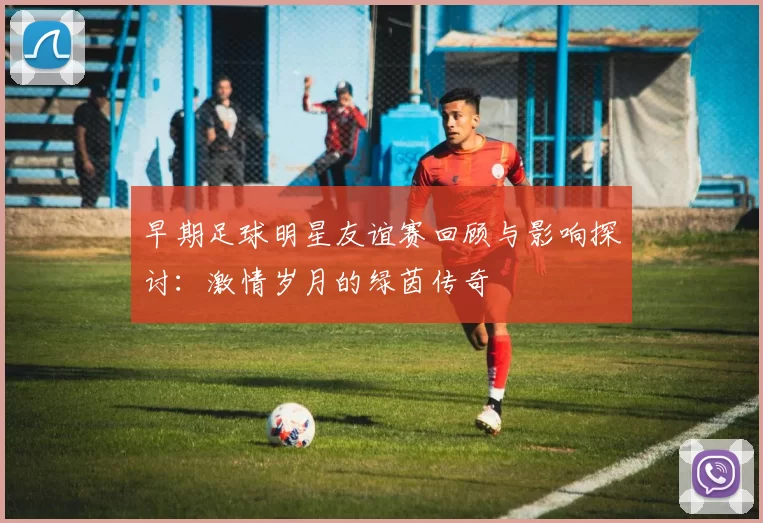 早期足球明星友谊赛回顾与影响探讨：激情岁月的绿茵传奇