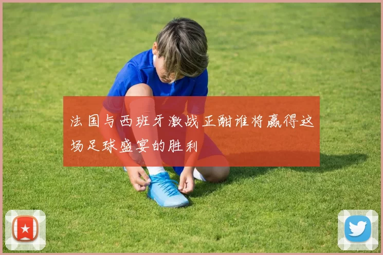 法国与西班牙激战正酣谁将赢得这场足球盛宴的胜利