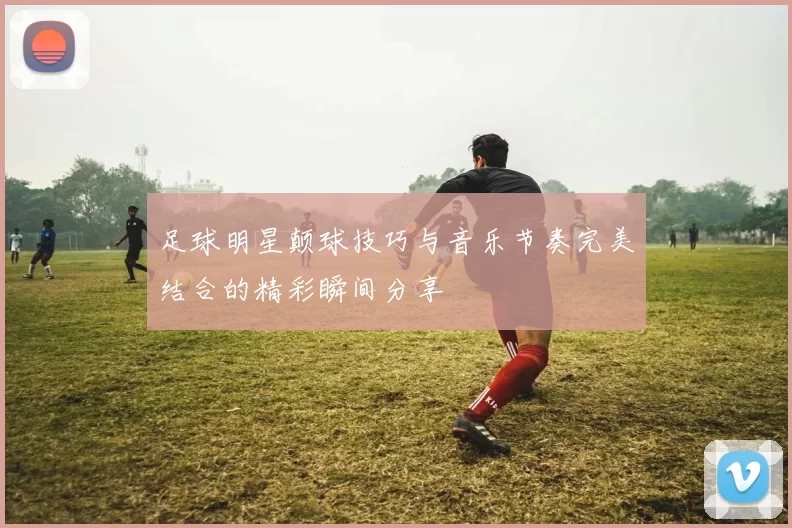 足球明星颠球技巧与音乐节奏完美结合的精彩瞬间分享