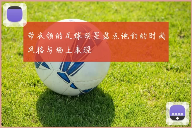 带衣领的足球明星盘点他们的时尚风格与场上表现