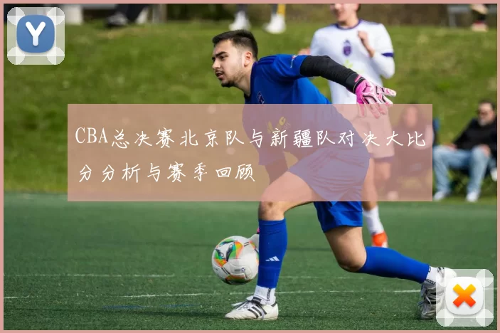 CBA总决赛北京队与新疆队对决大比分分析与赛季回顾