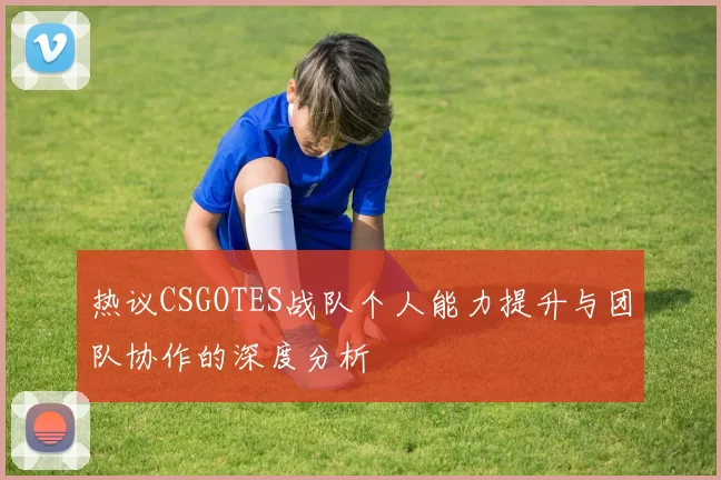 热议CSGOTES战队个人能力提升与团队协作的深度分析