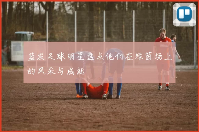 蓝发足球明星盘点他们在绿茵场上的风采与成就