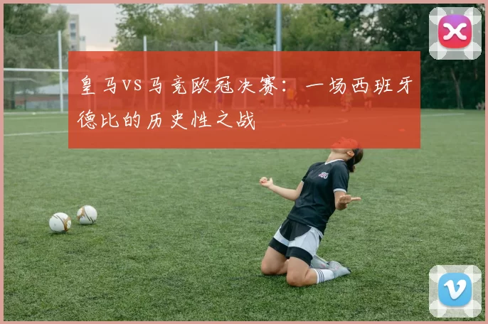 皇马vs马竞欧冠决赛：一场西班牙德比的历史性之战