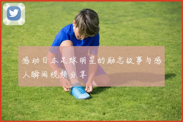 感动日本足球明星的励志故事与感人瞬间视频分享