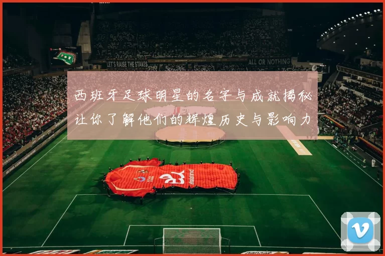 西班牙足球明星的名字与成就揭秘让你了解他们的辉煌历史与影响力
