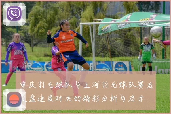 重庆羽毛球队与上海羽毛球队赛后复盘速度对决的精彩分析与启示