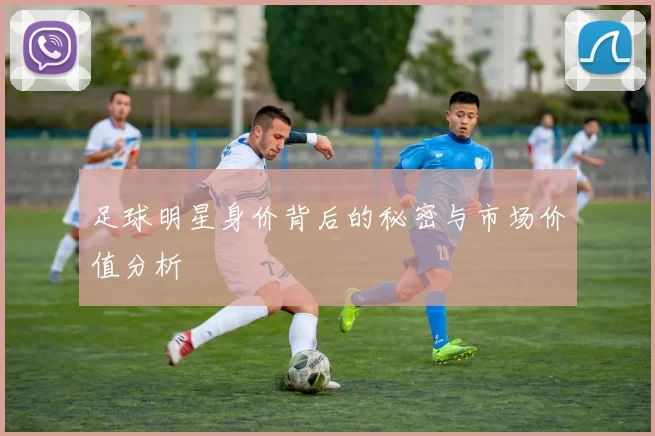 足球明星身价背后的秘密与市场价值分析