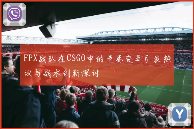 FPX战队在CSGO中的节奏变革引发热议与战术创新探讨