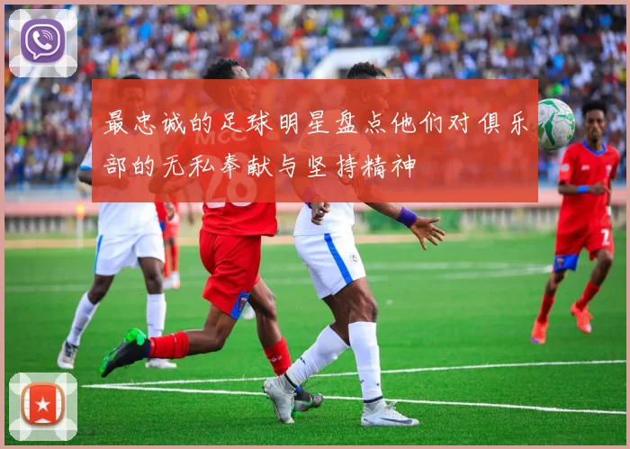 最忠诚的足球明星盘点他们对俱乐部的无私奉献与坚持精神