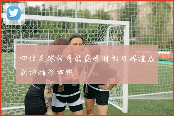 四位足球传奇的巅峰时刻与辉煌成就的精彩回顾