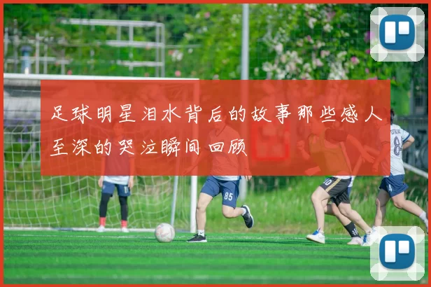 足球明星泪水背后的故事那些感人至深的哭泣瞬间回顾