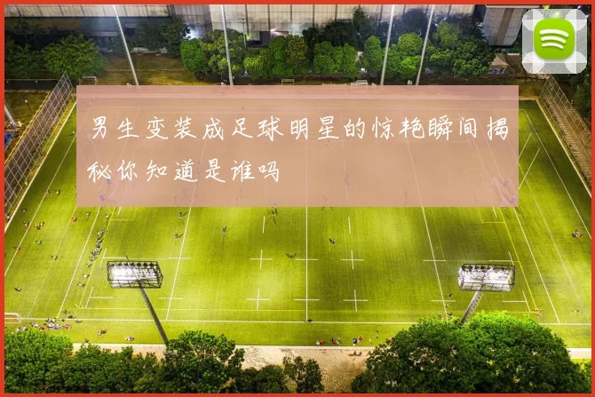 男生变装成足球明星的惊艳瞬间揭秘你知道是谁吗