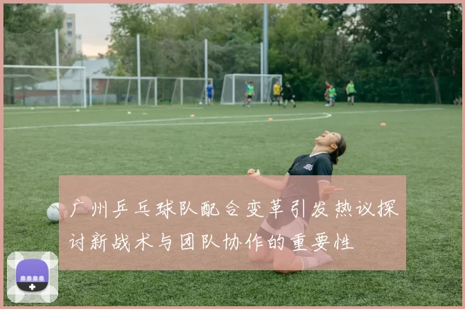 广州乒乓球队配合变革引发热议探讨新战术与团队协作的重要性