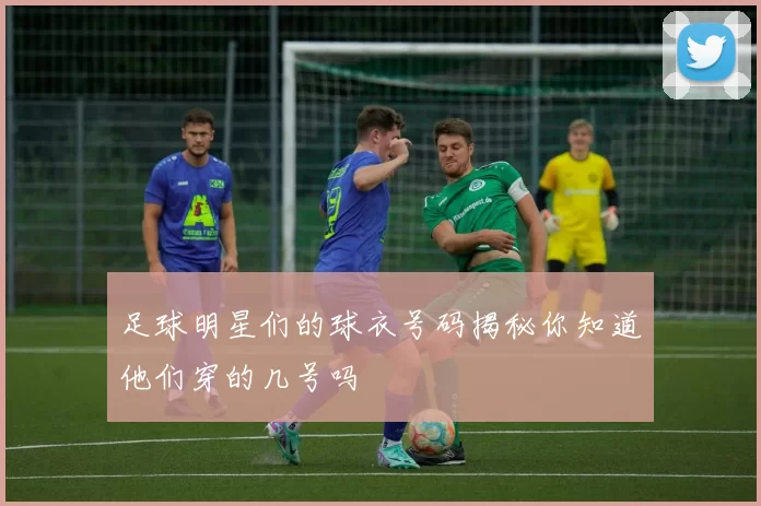 足球明星们的球衣号码揭秘你知道他们穿的几号吗