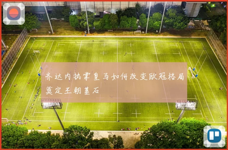 齐达内执掌皇马如何改变欧冠格局奠定王朝基石