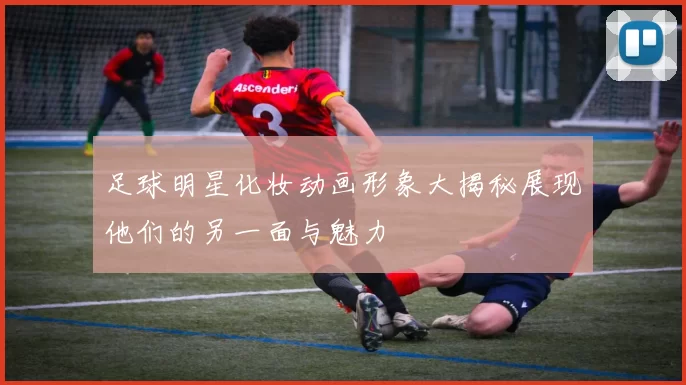 足球明星化妆动画形象大揭秘展现他们的另一面与魅力