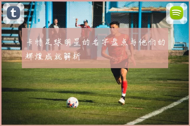 卡特足球明星的名字盘点与他们的辉煌成就解析