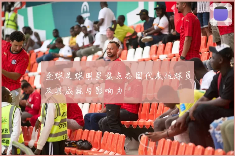 全球足球明星盘点各国代表性球员及其成就与影响力