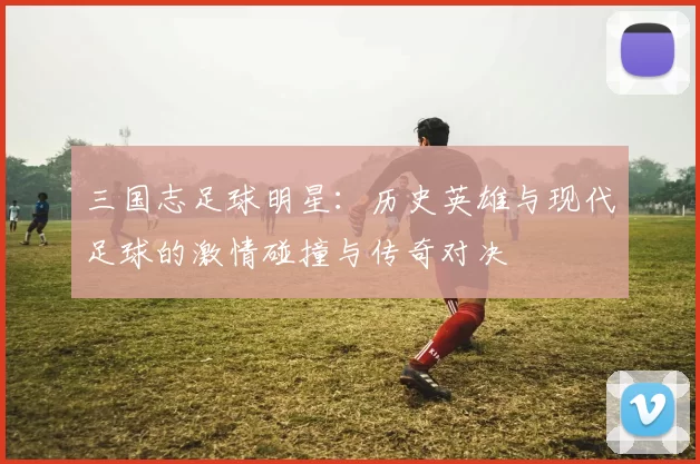 三国志足球明星：历史英雄与现代足球的激情碰撞与传奇对决