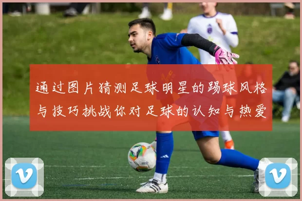 通过图片猜测足球明星的踢球风格与技巧挑战你对足球的认知与热爱