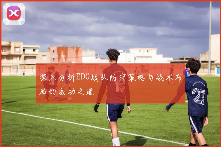 深入分析EDG战队防守策略与战术布局的成功之道