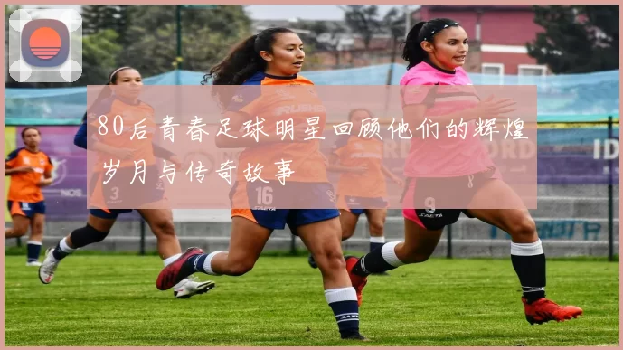 80后青春足球明星回顾他们的辉煌岁月与传奇故事