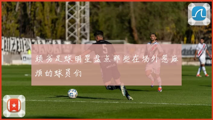 顽劣足球明星盘点那些在场外惹麻烦的球员们