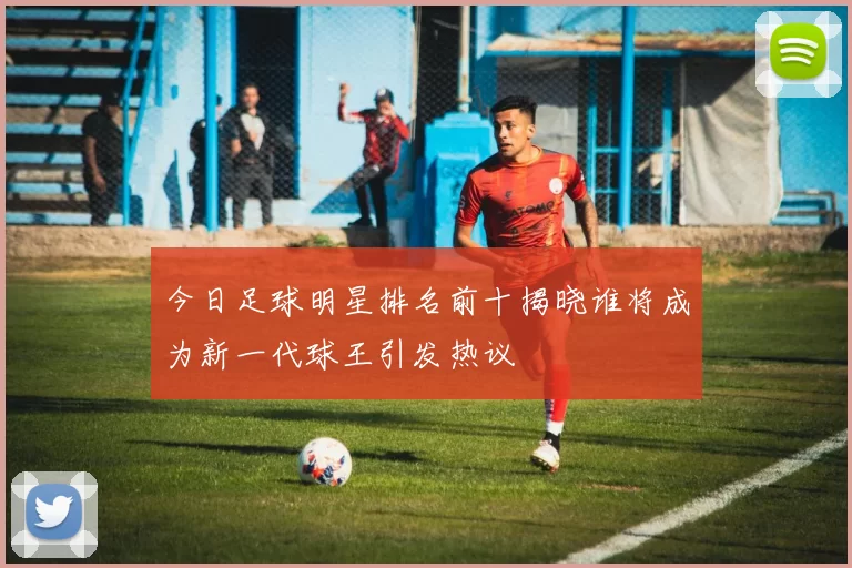 今日足球明星排名前十揭晓谁将成为新一代球王引发热议