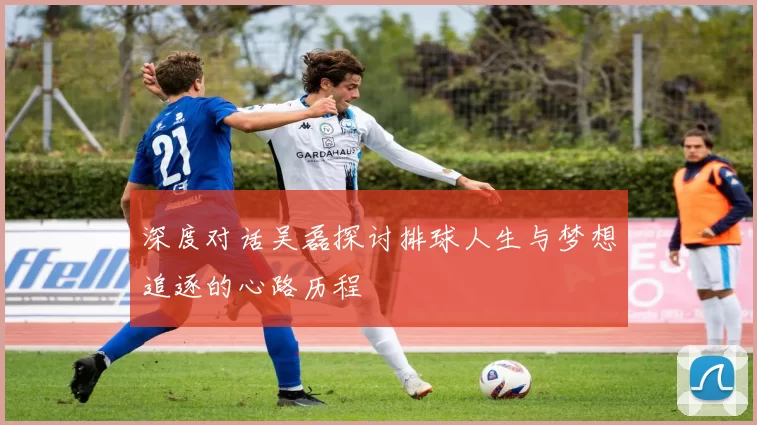 深度对话吴磊探讨排球人生与梦想追逐的心路历程