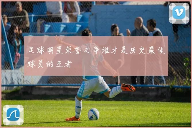 足球明星荣誉之争谁才是历史最佳球员的王者