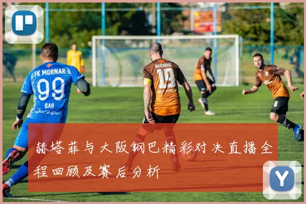 赫塔菲与大阪钢巴精彩对决直播全程回顾及赛后分析