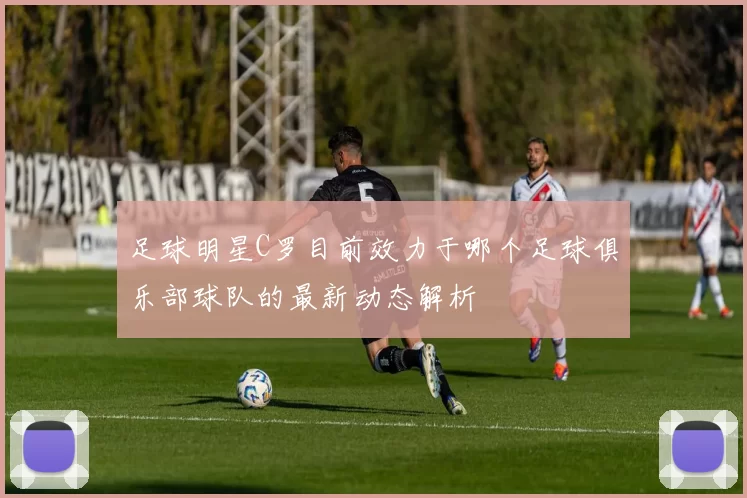 足球明星C罗目前效力于哪个足球俱乐部球队的最新动态解析