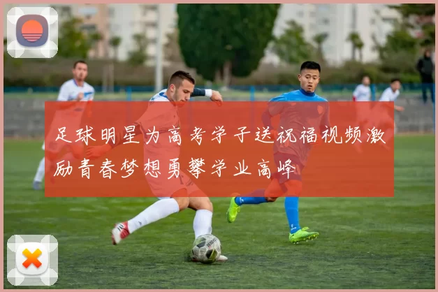 足球明星为高考学子送祝福视频激励青春梦想勇攀学业高峰